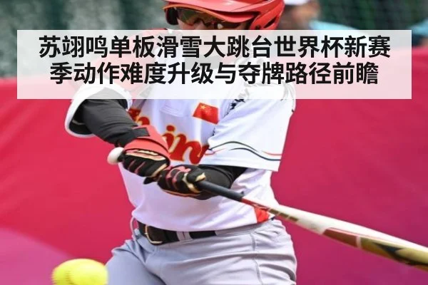 苏翊鸣单板滑雪大跳台世界杯新赛季动作难度升级与夺牌路径前瞻